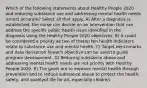 Which of the following statements about Healthy People 2020 and reducing substance use and addressing mental health needs ismost accurate? Select all that apply. A) After a diagnosis is established, the nurse can decide on an intervention that can address the specific public health issue identified in the diagnosis using the Healthy People 2020 objectives. B) It could be considered a priority as two of thetop ten health indicators relate to substance use and mental health. C) Target benchmarks and data derivation foreach objective can be used to guide program development. D) Reducing substance abuse and addressing mental health needs are not priority with Healthy People 2020. E) The goals are to improve mental health through prevention and to reduce substance abuse to protect the health, safety, and qualityof life for all, especially children.