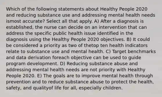 Which of the following statements about Healthy People 2020 and reducing substance use and addressing mental health needs ismost accurate? Select all that apply. A) After a diagnosis is established, the nurse can decide on an intervention that can address the specific public health issue identified in the diagnosis using the Healthy People 2020 objectives. B) It could be considered a priority as two of thetop ten health indicators relate to substance use and mental health. C) Target benchmarks and data derivation foreach objective can be used to guide program development. D) Reducing substance abuse and addressing mental health needs are not priority with Healthy People 2020. E) The goals are to improve mental health through prevention and to reduce substance abuse to protect the health, safety, and qualityof life for all, especially children.