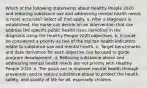 Which of the following statements about Healthy People 2020 and reducing substance use and addressing mental health needs is most accurate? Select all that apply. a. After a diagnosis is established, the nurse can decide on an intervention that can address the specific public health issue identified in the diagnosis using the Healthy People 2020 objectives. b. It could be considered a priority as two of the top ten health indicators relate to substance use and mental health. c. Target benchmarks and data derivation for each objective can be used to guide program development. d. Reducing substance abuse and addressing mental health needs are not priority with Healthy People 2020. e. The goals are to improve mental health through prevention and to reduce substance abuse to protect the health, safety, and quality of life for all, especially children.