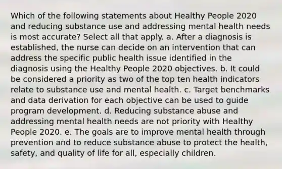 Which of the following statements about Healthy People 2020 and reducing substance use and addressing mental health needs is most accurate? Select all that apply. a. After a diagnosis is established, the nurse can decide on an intervention that can address the specific public health issue identified in the diagnosis using the Healthy People 2020 objectives. b. It could be considered a priority as two of the top ten health indicators relate to substance use and mental health. c. Target benchmarks and data derivation for each objective can be used to guide program development. d. Reducing substance abuse and addressing mental health needs are not priority with Healthy People 2020. e. The goals are to improve mental health through prevention and to reduce substance abuse to protect the health, safety, and quality of life for all, especially children.