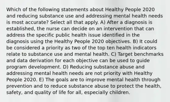 Which of the following statements about Healthy People 2020 and reducing substance use and addressing mental health needs is most accurate? Select all that apply. A) After a diagnosis is established, the nurse can decide on an intervention that can address the specific public health issue identified in the diagnosis using the Healthy People 2020 objectives. B) It could be considered a priority as two of the top ten health indicators relate to substance use and mental health. C) Target benchmarks and data derivation for each objective can be used to guide program development. D) Reducing substance abuse and addressing mental health needs are not priority with Healthy People 2020. E) The goals are to improve mental health through prevention and to reduce substance abuse to protect the health, safety, and quality of life for all, especially children.