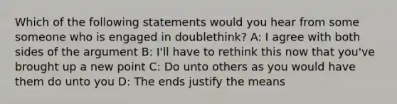 Which of the following statements would you hear from some someone who is engaged in doublethink? A: I agree with both sides of the argument B: I'll have to rethink this now that you've brought up a new point C: Do unto others as you would have them do unto you D: The ends justify the means