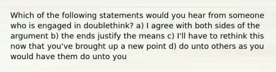 Which of the following statements would you hear from someone who is engaged in doublethink? a) I agree with both sides of <a href='https://www.questionai.com/knowledge/kX9kaOpm3q-the-argument' class='anchor-knowledge'>the argument</a> b) the ends justify the means c) I'll have to rethink this now that you've brought up a new point d) do unto others as you would have them do unto you