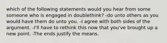 which of the following statements would you hear from some someone who is engaged in doublethink? -do unto others as you would have them do unto you. -I agree with both sides of the argument. -I'll have to rethink this now that you've brought up a new point. -The ends justify the means.