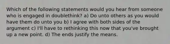 Which of the following statements would you hear from someone who is engaged in doublethink? a) Do unto others as you would have them do unto you b) I agree with both sides of the argument c) I'll have to rethinking this now that you've brought up a new point. d) The ends justify the means.