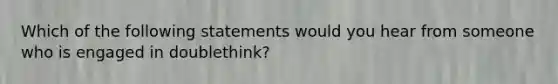 Which of the following statements would you hear from someone who is engaged in doublethink?