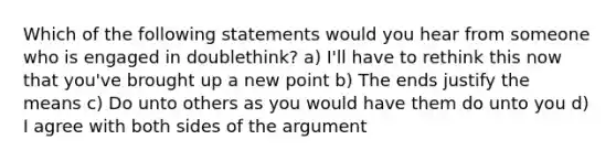 Which of the following statements would you hear from someone who is engaged in doublethink? a) I'll have to rethink this now that you've brought up a new point b) The ends justify the means c) Do unto others as you would have them do unto you d) I agree with both sides of the argument