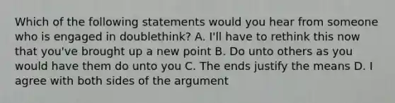 Which of the following statements would you hear from someone who is engaged in doublethink? A. I'll have to rethink this now that you've brought up a new point B. Do unto others as you would have them do unto you C. The ends justify the means D. I agree with both sides of the argument