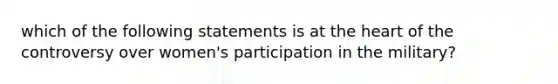 which of the following statements is at the heart of the controversy over women's participation in the military?