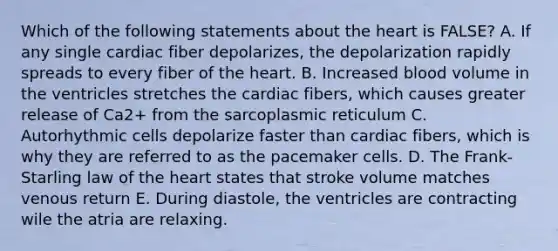 Which of the following statements about the heart is FALSE? A. If any single cardiac fiber depolarizes, the depolarization rapidly spreads to every fiber of the heart. B. Increased blood volume in the ventricles stretches the cardiac fibers, which causes greater release of Ca2+ from the sarcoplasmic reticulum C. Autorhythmic cells depolarize faster than cardiac fibers, which is why they are referred to as the pacemaker cells. D. The Frank-Starling law of the heart states that stroke volume matches venous return E. During diastole, the ventricles are contracting wile the atria are relaxing.