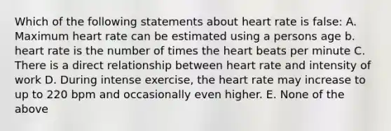 Which of the following statements about heart rate is false: A. Maximum heart rate can be estimated using a persons age b. heart rate is the number of times the heart beats per minute C. There is a direct relationship between heart rate and intensity of work D. During intense exercise, the heart rate may increase to up to 220 bpm and occasionally even higher. E. None of the above