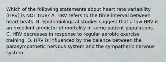 Which of the following statements about heart rate variability (HRV) is NOT true? A. HRV refers to the time interval between heart beats. B. Epidemiological studies suggest that a low HRV is an excellent predictor of mortality in some patient populations. C. HRV decreases in response to regular aerobic exercise training. D. HRV is influenced by the balance between the parasympathetic nervous system and the sympathetic nervous system.