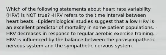 Which of the following statements about heart rate variability (HRV) is NOT true? -HRV refers to the time interval between heart beats. -Epidemiological studies suggest that a low HRV is an excellent predictor of mortality in some patient populations. -HRV decreases in response to regular aerobic exercise training. -HRV is influenced by the balance between the parasympathetic nervous system and the sympathetic nervous system.