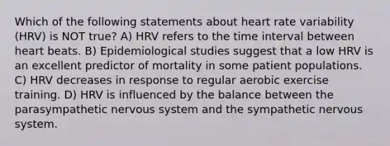 Which of the following statements about heart rate variability (HRV) is NOT true? A) HRV refers to the time interval between heart beats. B) Epidemiological studies suggest that a low HRV is an excellent predictor of mortality in some patient populations. C) HRV decreases in response to regular aerobic exercise training. D) HRV is influenced by the balance between the parasympathetic <a href='https://www.questionai.com/knowledge/kThdVqrsqy-nervous-system' class='anchor-knowledge'>nervous system</a> and the sympathetic nervous system.