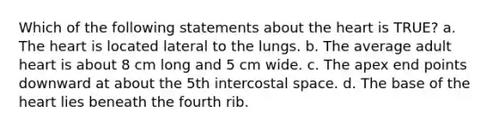 Which of the following statements about <a href='https://www.questionai.com/knowledge/kya8ocqc6o-the-heart' class='anchor-knowledge'>the heart</a> is TRUE? a. The heart is located lateral to the lungs. b. The average adult heart is about 8 cm long and 5 cm wide. c. The apex end points downward at about the 5th intercostal space. d. The base of the heart lies beneath the fourth rib.