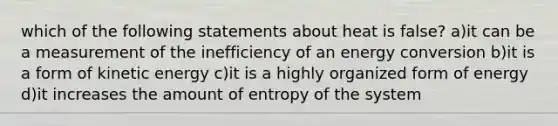 which of the following statements about heat is false? a)it can be a measurement of the inefficiency of an energy conversion b)it is a form of kinetic energy c)it is a highly organized form of energy d)it increases the amount of entropy of the system