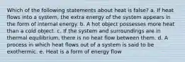 Which of the following statements about heat is false? a. If heat flows into a system, the extra energy of the system appears in the form of internal energy. b. A hot object possesses more heat than a cold object. c. If the system and surroundings are in thermal equilibrium, there is no heat flow between them. d. A process in which heat flows out of a system is said to be exothermic. e. Heat is a form of energy flow