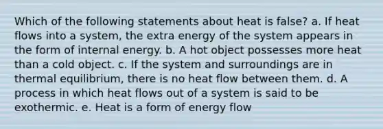 Which of the following statements about heat is false? a. If heat flows into a system, the extra energy of the system appears in the form of internal energy. b. A hot object possesses more heat than a cold object. c. If the system and surroundings are in <a href='https://www.questionai.com/knowledge/kA7hJB0Rhd-thermal-equilibrium' class='anchor-knowledge'>thermal equilibrium</a>, there is no heat flow between them. d. A process in which heat flows out of a system is said to be exothermic. e. Heat is a form of <a href='https://www.questionai.com/knowledge/kwLSHuYdqg-energy-flow' class='anchor-knowledge'>energy flow</a>