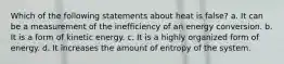 Which of the following statements about heat is false? a. It can be a measurement of the inefficiency of an energy conversion. b. It is a form of kinetic energy. c. It is a highly organized form of energy. d. It increases the amount of entropy of the system.