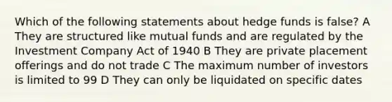 Which of the following statements about hedge funds is false? A They are structured like mutual funds and are regulated by the Investment Company Act of 1940 B They are private placement offerings and do not trade C The maximum number of investors is limited to 99 D They can only be liquidated on specific dates