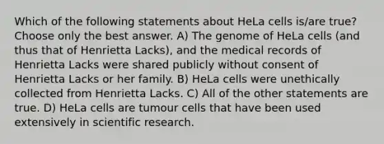 Which of the following statements about HeLa cells is/are true? Choose only the best answer. A) The genome of HeLa cells (and thus that of Henrietta Lacks), and the medical records of Henrietta Lacks were shared publicly without consent of Henrietta Lacks or her family. B) HeLa cells were unethically collected from Henrietta Lacks. C) All of the other statements are true. D) HeLa cells are tumour cells that have been used extensively in <a href='https://www.questionai.com/knowledge/kc4MeoMjTL-scientific-research' class='anchor-knowledge'>scientific research</a>.