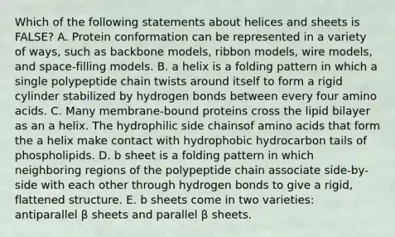 Which of the following statements about helices and sheets is FALSE? A. Protein conformation can be represented in a variety of ways, such as backbone models, ribbon models, wire models, and space-filling models. B. a helix is a folding pattern in which a single polypeptide chain twists around itself to form a rigid cylinder stabilized by hydrogen bonds between every four amino acids. C. Many membrane-bound proteins cross the lipid bilayer as an a helix. The hydrophilic side chainsof amino acids that form the a helix make contact with hydrophobic hydrocarbon tails of phospholipids. D. b sheet is a folding pattern in which neighboring regions of the polypeptide chain associate side-by-side with each other through hydrogen bonds to give a rigid, flattened structure. E. b sheets come in two varieties: antiparallel β sheets and parallel β sheets.