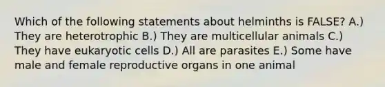 Which of the following statements about helminths is FALSE? A.) They are heterotrophic B.) They are multicellular animals C.) They have eukaryotic cells D.) All are parasites E.) Some have male and female reproductive organs in one animal