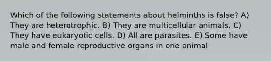 Which of the following statements about helminths is false? A) They are heterotrophic. B) They are multicellular animals. C) They have eukaryotic cells. D) All are parasites. E) Some have male and female reproductive organs in one animal