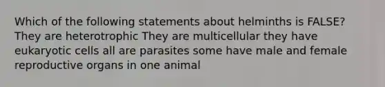 Which of the following statements about helminths is FALSE? They are heterotrophic They are multicellular they have eukaryotic cells all are parasites some have male and female reproductive organs in one animal