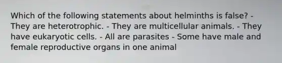 Which of the following statements about helminths is false? - They are heterotrophic. - They are multicellular animals. - They have eukaryotic cells. - All are parasites - Some have male and female reproductive organs in one animal