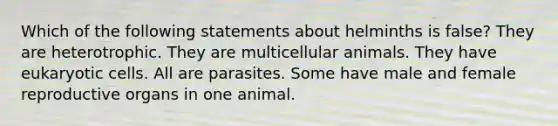 Which of the following statements about helminths is false? They are heterotrophic. They are multicellular animals. They have eukaryotic cells. All are parasites. Some have male and female reproductive organs in one animal.