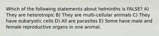 Which of the following statements about helminths is FALSE? A) They are heterotropic B) They are multi-cellular animals C) They have <a href='https://www.questionai.com/knowledge/kb526cpm6R-eukaryotic-cells' class='anchor-knowledge'>eukaryotic cells</a> D) All are parasites E) Some have male and female reproductive organs in one animal.