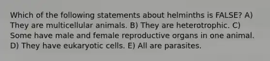 Which of the following statements about helminths is FALSE? A) They are multicellular animals. B) They are heterotrophic. C) Some have male and female reproductive organs in one animal. D) They have eukaryotic cells. E) All are parasites.