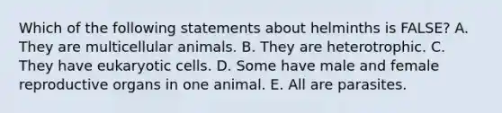 Which of the following statements about helminths is FALSE? A. They are multicellular animals. B. They are heterotrophic. C. They have eukaryotic cells. D. Some have male and female reproductive organs in one animal. E. All are parasites.