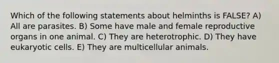 Which of the following statements about helminths is FALSE? A) All are parasites. B) Some have male and female reproductive organs in one animal. C) They are heterotrophic. D) They have eukaryotic cells. E) They are multicellular animals.