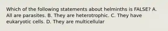 Which of the following statements about helminths is FALSE? A. All are parasites. B. They are heterotrophic. C. They have eukaryotic cells. D. They are multicellular