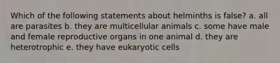 Which of the following statements about helminths is false? a. all are parasites b. they are multicellular animals c. some have male and female reproductive organs in one animal d. they are heterotrophic e. they have eukaryotic cells