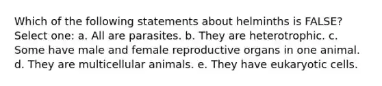 Which of the following statements about helminths is FALSE? Select one: a. All are parasites. b. They are heterotrophic. c. Some have male and female reproductive organs in one animal. d. They are multicellular animals. e. They have eukaryotic cells.