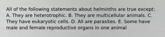 All of the following statements about helminths are true except: A. They are heterotrophic. B. They are multicellular animals. C. They have <a href='https://www.questionai.com/knowledge/kb526cpm6R-eukaryotic-cells' class='anchor-knowledge'>eukaryotic cells</a>. D. All are parasites. E. Some have male and female reproductive organs in one animal