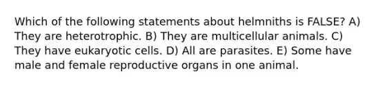 Which of the following statements about helmniths is FALSE? A) They are heterotrophic. B) They are multicellular animals. C) They have eukaryotic cells. D) All are parasites. E) Some have male and female reproductive organs in one animal.