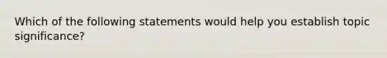 Which of the following statements would help you establish topic significance?