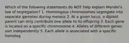 Which of the following statements do NOT help explain Mendel's law of segregation? 1. Homologous chromosomes segregate into separate gametes during meiosis 2. At a given locus, a diploid parent can only contribute one allele to its offspring 3. Each gene is located on a specific chromosome 4. Alleles of different genes sort independently 5. Each allele is associated with a specific homolog