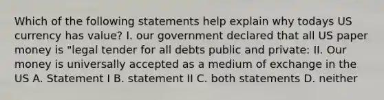 Which of the following statements help explain why todays US currency has value? I. our government declared that all US paper money is "legal tender for all debts public and private: II. Our money is universally accepted as a medium of exchange in the US A. Statement I B. statement II C. both statements D. neither