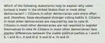 Which of the following statements help to explain why voter turnout is lower in the United States than in most other democracies? I. Citizens in other democracies vote more often and, therefore, have developed stronger voting habits II. Citizens in most other democracies are required by law to vote III. Citizens in most other democracies are not required to register themselves to vote IV. Citizens in most other democracies face starker differences between the viable political parties a. I and II b. I and III c. II and III d. II and IV e. III and IV