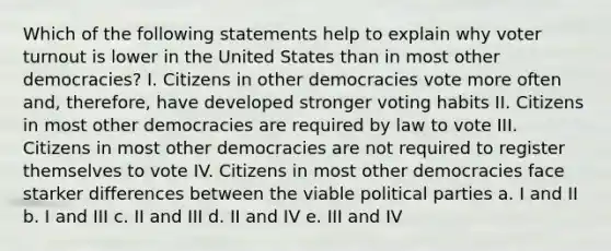 Which of the following statements help to explain why voter turnout is lower in the United States than in most other democracies? I. Citizens in other democracies vote more often and, therefore, have developed stronger voting habits II. Citizens in most other democracies are required by law to vote III. Citizens in most other democracies are not required to register themselves to vote IV. Citizens in most other democracies face starker differences between the viable political parties a. I and II b. I and III c. II and III d. II and IV e. III and IV