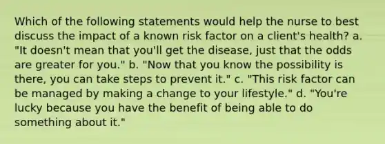 Which of the following statements would help the nurse to best discuss the impact of a known risk factor on a client's health? a. "It doesn't mean that you'll get the disease, just that the odds are greater for you." b. "Now that you know the possibility is there, you can take steps to prevent it." c. "This risk factor can be managed by making a change to your lifestyle." d. "You're lucky because you have the benefit of being able to do something about it."