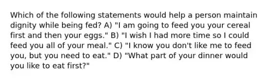 Which of the following statements would help a person maintain dignity while being fed? A) "I am going to feed you your cereal first and then your eggs." B) "I wish I had more time so I could feed you all of your meal." C) "I know you don't like me to feed you, but you need to eat." D) "What part of your dinner would you like to eat first?"