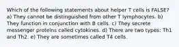 Which of the following statements about helper T cells is FALSE? a) They cannot be distinguished from other T lymphocytes. b) They function in conjunction with B cells. c) They secrete messenger proteins called cytokines. d) There are two types: Th1 and Th2. e) They are sometimes called T4 cells.