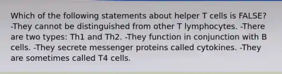 Which of the following statements about helper T cells is FALSE? -They cannot be distinguished from other T lymphocytes. -There are two types: Th1 and Th2. -They function in conjunction with B cells. -They secrete messenger proteins called cytokines. -They are sometimes called T4 cells.