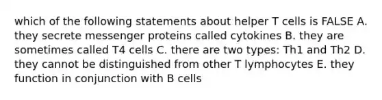 which of the following statements about helper T cells is FALSE A. they secrete messenger proteins called cytokines B. they are sometimes called T4 cells C. there are two types: Th1 and Th2 D. they cannot be distinguished from other T lymphocytes E. they function in conjunction with B cells